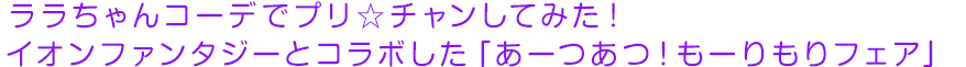 ララちゃんコーデでプリ☆チャンしてみた！ イオンファンタジーとコラボした「あーつあつ！もーりもりフェア」