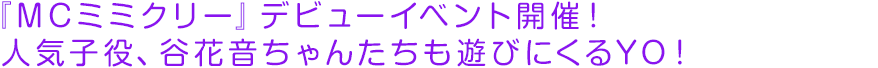 『MCミミクリー』デビューイベント開催！人気子役、谷花音ちゃんたちも遊びにくるYO！
