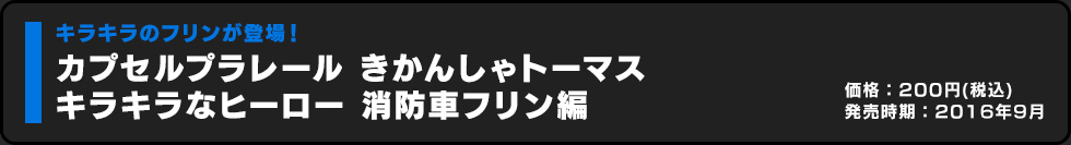 カプセルプラレール きかんしゃトーマス キラキラなヒーロー 消防車フリン編 価格:200円（税込）発売時期:2016年9月