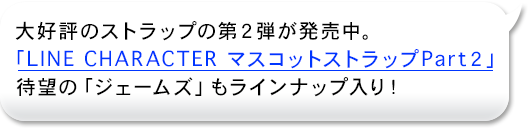 爆売れしたあのストラップの第２弾！
「LINE CHARACTER マスコットストラップPart２」ついに！「ジェームズ」が登場です。。