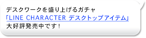 デスクワークを盛り上げるガチャ
「LINE CHARACTER　デスクトップアイテム」
大好評発売中です！