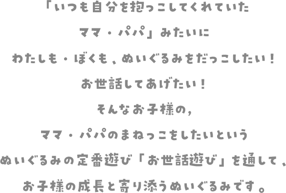 「いつも自分を抱っこしてくれていたママ・パパ」みたいにわたしも・ぼくも、ぬいぐるみをだっこしたい！お世話してあげたい！そんなお子様の、ママ・パパのまねっこをしたいというぬいぐるみの定番遊び「お世話遊び」を通して、お子様の成長と寄り添うぬいぐるみです。