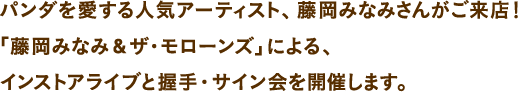 パンダを愛する人気アーティスト、藤岡みなみさんがご来店！「藤岡みなみ&ザ・モローンズ」による、インストアライブと握手・サイン会を開催します。