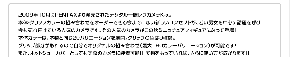 2009年10月にPENTAXより発売されたデジタル一眼レフカメラK-x。
本体・グリップカラーの組み合わせをオーダーできる今までにない新しいコンセプトが、若い男女を中心に話題を呼び
今も売れ続けている人気のカメラです。その人気のカメラがこの秋ミニュチュアフィギュアになって登場！
本体カラーは、本物と同じ20バリエーションを展開。グリップの色は9種類。
グリップ部分が取れるので自分でオリジナルの組み合わせ（最大180カラーバリエーション）が可能です！
また、ホットシューカバーとしても実際のカメラに装着可能！！ 実物をもっていれば、さらに使い方が広がります！！