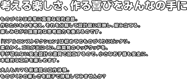 考える楽しさ、作る喜びをみんなの手に ものづくりは非常に高度な知的遊戯。作りたいものを考え、それを分解して設計図に反映し、組み立てる。楽しみながら論理的な思考能力を養えるのです。『リアルコンストラクション』は初めてのものづくりにピッタリ。柔らかく、ゴミが出にくい、新開発のキッドウッドを、手が切れない安全設計の道具で加工するので、小さなお子様も安全に、本格的な工作を楽しめます。大人もハマる新感覚の工作体験。ものづくりの楽しさを親子で体験してみませんか？