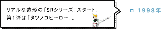 1998年 リアルな造形の「SRシリーズ」スタート。第1弾は「タツノコヒーロー」。