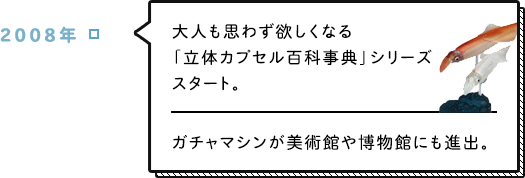 2008年 大人も思わず欲しくなる「立体カプセル百科事典」シリーズスタート。ガチャマシンが美術館や博物館にも進出