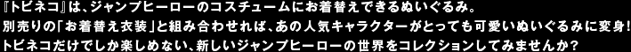 『トビネコ』は、ジャンプヒーローのコスチュームにお着替えできるぬいぐるみ。別売りの「お着替え衣装」と組み合わせれば、あの人気キャラクターがとっても可愛いぬいぐるみに変身！トビネコだけでしか楽しめない、新しいジャンプヒーローの世界をコレクションしてみませんか？