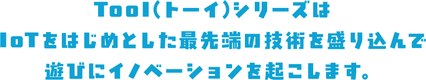 TooI（トーイ）シリーズはIoTをはじめとした最先端の技術を盛り込んで遊びにイノベーションを起こします。