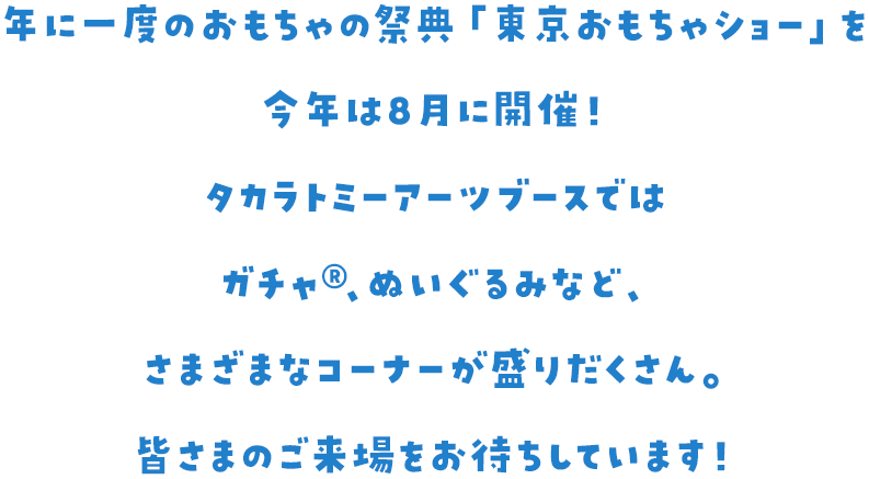 年に一度のおもちゃの祭典「東京おもちゃショー」を今年は8月に開催！ タカラトミーアーツブースではガチャ、ぬいぐるみなど、さまざまなコーナーが盛りだくさん。皆さまのご来場をお待ちしています！
